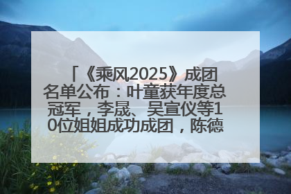《乘风2025》成团名单公布：叶童获年度总冠军，李晟、吴宣仪等10位姐姐成功成团，陈德容获年度高光人物