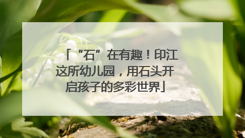 “石”在有趣！印江这所幼儿园，用石头开启孩子的多彩世界