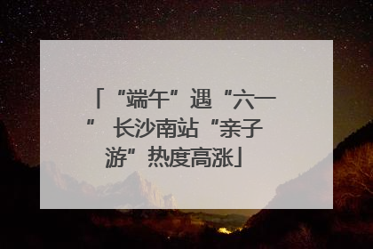“端午”遇“六一” 长沙南站“亲子游”热度高涨