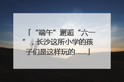 “端午”邂逅“六一”，长沙这所小学的孩子们是这样玩的……