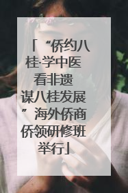 “侨约八桂·学中医 看非遗 谋八桂发展”海外侨商侨领研修班举行