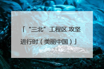 “三北”工程区 攻坚进行时（美丽中国）