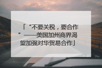 “不要关税，要合作”——美国加州商界渴望加强对华贸易合作