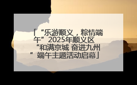 “乐游顺义，粽情端午”2025年顺义区“和满京城 奋进九州”端午主题活动启幕