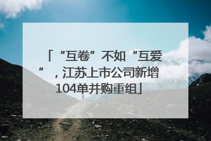 “互卷”不如“互爱”，江苏上市公司新增104单并购重组