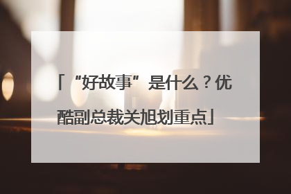 “好故事”是什么？优酷副总裁关旭划重点