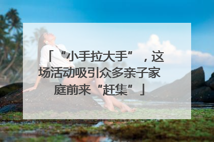 “小手拉大手”，这场活动吸引众多亲子家庭前来“赶集”