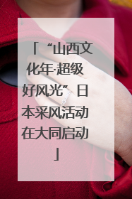 “山西文化年·超级好风光”日本采风活动在大同启动