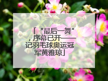 “最后一舞”，序幕已开——记羽毛球奥运冠军黄雅琼