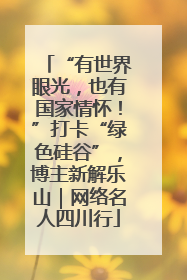 “有世界眼光，也有国家情怀！”打卡“绿色硅谷”，博主新解乐山｜网络名人四川行