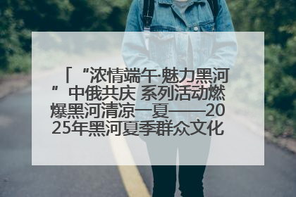 “浓情端午·魅力黑河”中俄共庆 系列活动燃爆黑河清凉一夏——2025年黑河夏季群众文化活动启幕 多元文化赋能边境文旅新高地