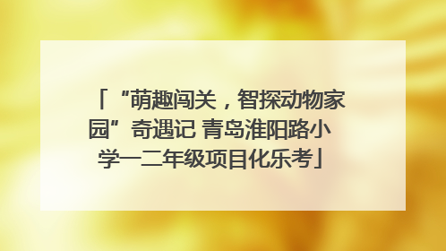 “萌趣闯关，智探动物家园”奇遇记 青岛淮阳路小学一二年级项目化乐考