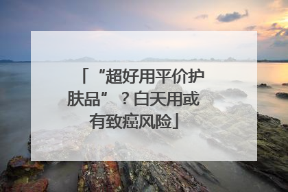 “超好用平价护肤品”？白天用或有致癌风险