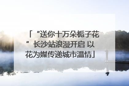“送你十万朵栀子花”长沙站浪漫开启 以花为媒传递城市温情