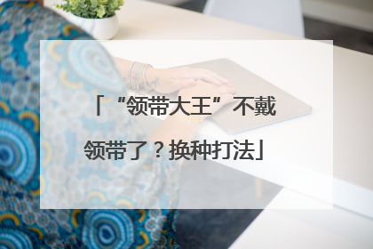 “领带大王”不戴领带了？换种打法