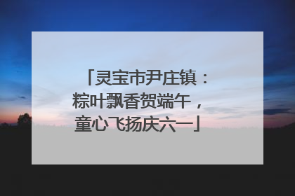 灵宝市尹庄镇：粽叶飘香贺端午，童心飞扬庆六一
