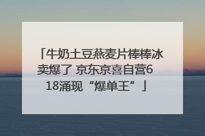 牛奶土豆燕麦片棒棒冰卖爆了 京东京喜自营618涌现“爆单王”