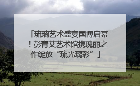琉璃艺术盛宴国博启幕！彭青艾艺术馆携瑰丽之作绽放“琉光璃彩”