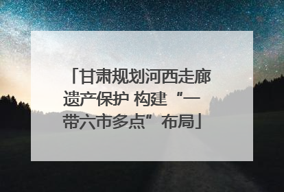 甘肃规划河西走廊遗产保护 构建“一带六市多点”布局