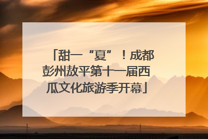 甜一“夏”！成都彭州敖平第十一届西瓜文化旅游季开幕