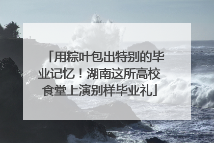 用粽叶包出特别的毕业记忆！湖南这所高校食堂上演别样毕业礼