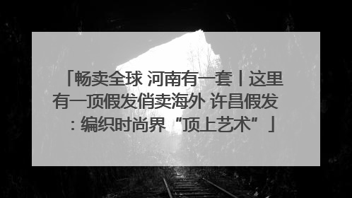 畅卖全球 河南有一套丨这里有一顶假发俏卖海外 许昌假发：编织时尚界“顶上艺术”
