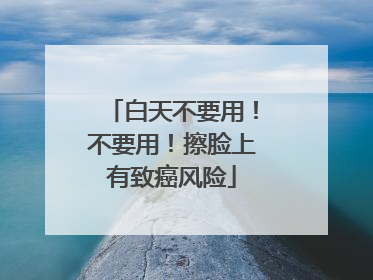 白天不要用！不要用！擦脸上有致癌风险