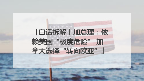 白话拆解丨加总理：依赖美国“极度危险” 加拿大选择“转向欧亚”