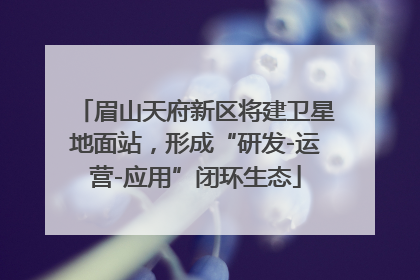 眉山天府新区将建卫星地面站，形成“研发-运营-应用”闭环生态