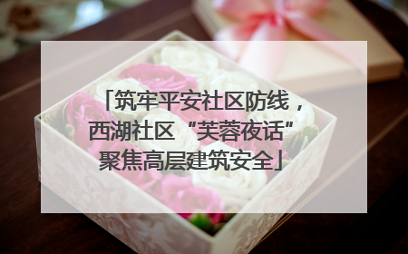 筑牢平安社区防线，西湖社区“芙蓉夜话”聚焦高层建筑安全