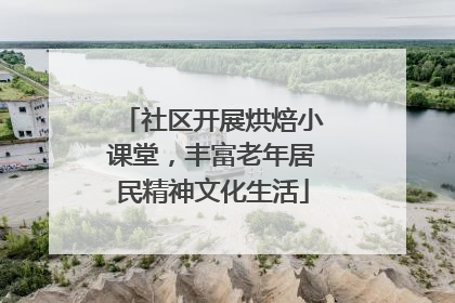 社区开展烘焙小课堂，丰富老年居民精神文化生活