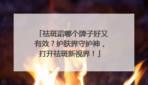 祛斑霜哪个牌子好又有效？护肤界守护神，打开祛斑新视界！