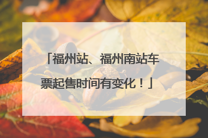 福州站、福州南站车票起售时间有变化！