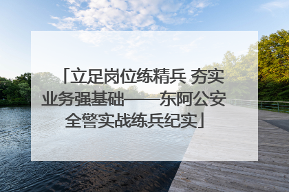 立足岗位练精兵 夯实业务强基础——东阿公安全警实战练兵纪实