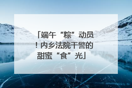 端午“粽”动员！内乡法院干警的甜蜜“食”光