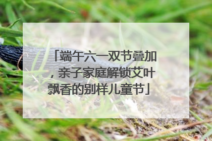 端午六一双节叠加，亲子家庭解锁艾叶飘香的别样儿童节