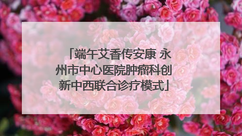 端午艾香传安康 永州市中心医院肿瘤科创新中西联合诊疗模式