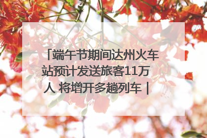 端午节期间达州火车站预计发送旅客11万人 将增开多趟列车｜网络中国节·端午