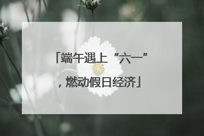 端午遇上“六一”，燃动假日经济