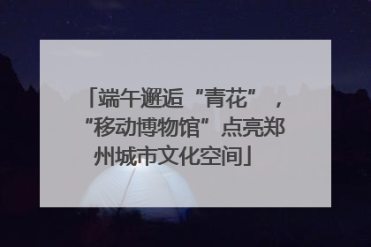 端午邂逅“青花”，“移动博物馆”点亮郑州城市文化空间
