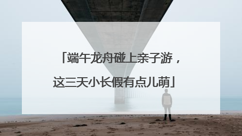 端午龙舟碰上亲子游，这三天小长假有点儿萌