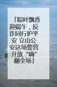粽叶飘香迎端午，反诈同行护平安 立山公安这场警营开放“嗨”翻全场