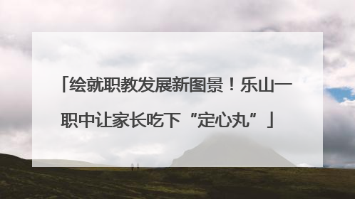绘就职教发展新图景！乐山一职中让家长吃下“定心丸”
