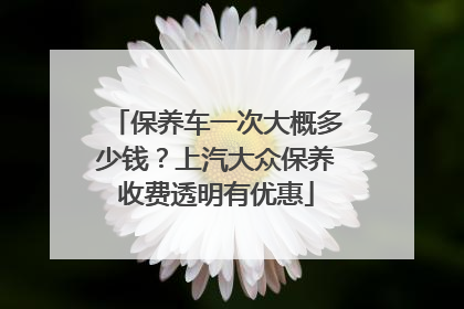 保养车一次大概多少钱？上汽大众保养收费透明有优惠