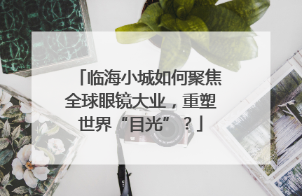 临海小城如何聚焦全球眼镜大业，重塑世界“目光”？