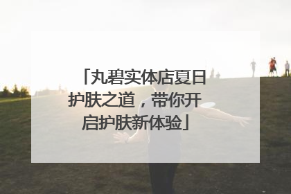 丸碧实体店夏日护肤之道，带你开启护肤新体验