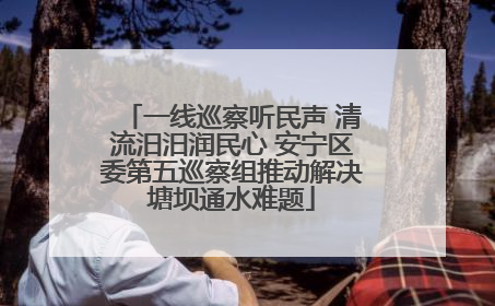 一线巡察听民声 清流汨汨润民心 安宁区委第五巡察组推动解决塘坝通水难题
