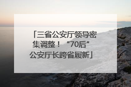 三省公安厅领导密集调整！“70后”公安厅长跨省履新