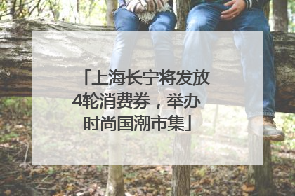上海长宁将发放4轮消费券，举办时尚国潮市集