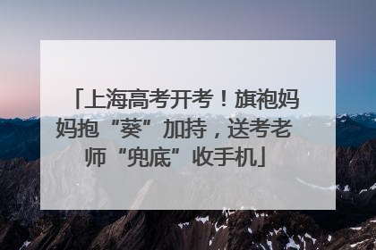 上海高考开考！旗袍妈妈抱“葵”加持，送考老师“兜底”收手机